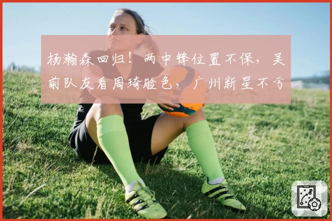 杨瀚森回归！两中锋位置不保，吴前队友看周琦脸色，广州新星不亏