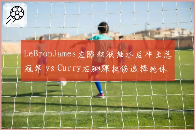 LeBronJames左膝积液抽水后冲击总冠军 vs Curry右脚踝扭伤选择轮休备战，NBA双巨复出计划因队伍目标不同而分化