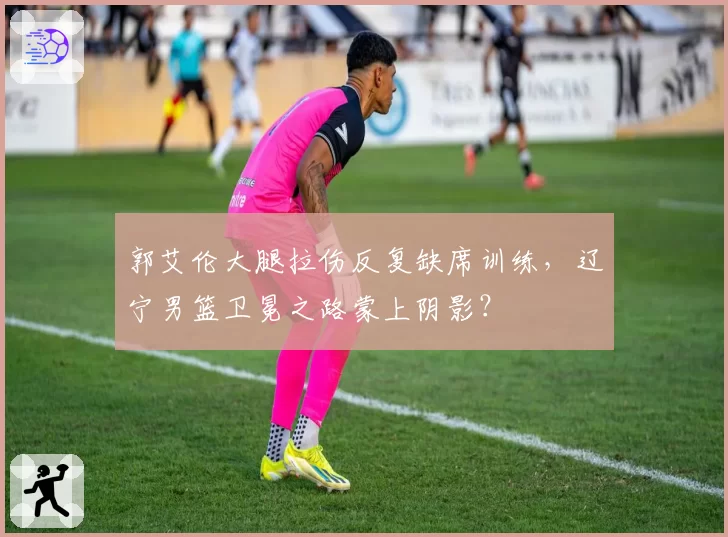 郭艾伦大腿拉伤反复缺席训练，辽宁男篮卫冕之路蒙上阴影？