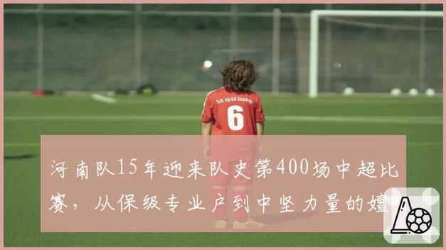 河南队15年迎来队史第400场中超比赛，从保级专业户到中坚力量的嬗变样本