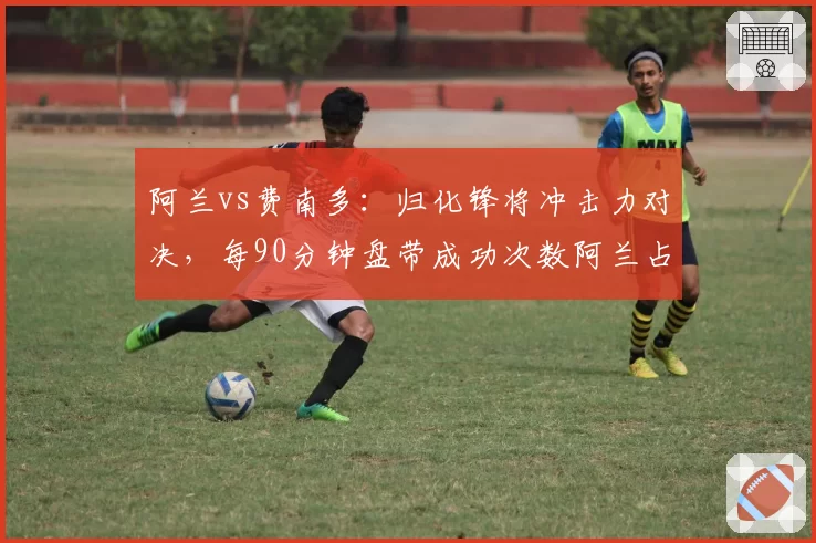阿兰vs费南多：归化锋将冲击力对决，每90分钟盘带成功次数阿兰占优