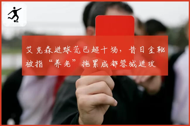 艾克森进球荒已超十场，昔日金靴被指“养老”拖累成都蓉城进攻