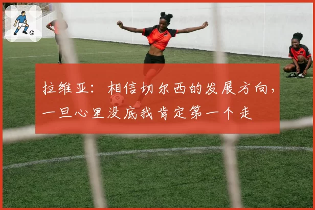 拉维亚:相信切尔西的发展方向,一旦心里没底我肯定第一个走