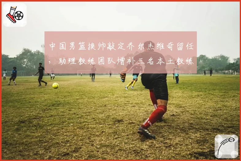 中国男篮换帅敲定乔尔杰维奇留任,助理教练团队增补三名本土教练