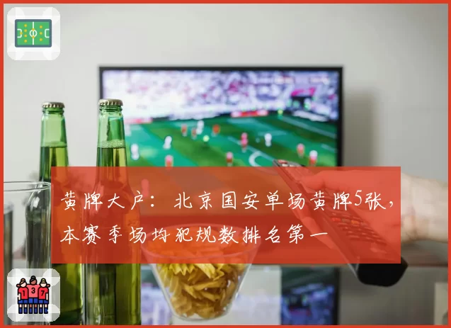 黄牌大户：北京国安单场黄牌5张，本赛季场均犯规数排名第一